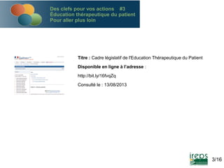 Des clefs pour vos actions #3
Éducation thérapeutique du patient
Pour aller plus loin

Titre : Cadre législatif de l'Education Thérapeutique du Patient
Disponible en ligne à l’adresse :
http://bit.ly/16fvqZq
Consulté le : 13/08/2013

3/16

 