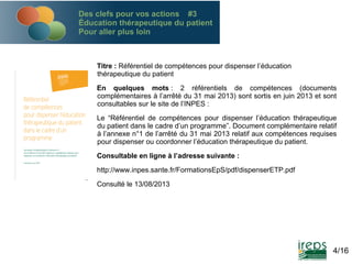 Des clefs pour vos actions #3
Éducation thérapeutique du patient
Pour aller plus loin

Titre : Référentiel de compétences pour dispenser l’éducation
thérapeutique du patient
En quelques mots : 2 référentiels de compétences (documents
complémentaires à l’arrêté du 31 mai 2013) sont sortis en juin 2013 et sont
consultables sur le site de l’INPES :
Le “Référentiel de compétences pour dispenser l’éducation thérapeutique
du patient dans le cadre d’un programme”. Document complémentaire relatif
à l’annexe n°1 de l’arrêté du 31 mai 2013 relatif aux compétences requises
pour dispenser ou coordonner l’éducation thérapeutique du patient.
Consultable en ligne à l’adresse suivante :
http://www.inpes.sante.fr/FormationsEpS/pdf/dispenserETP.pdf
Consulté le 13/08/2013

4/16

 