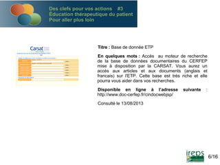 Des clefs pour vos actions #3
Éducation thérapeutique du patient
Pour aller plus loin

Titre : Base de donnée ETP
En quelques mots : Accès au moteur de recherche
de la base de données documentaires du CERFEP
mise à disposition par la CARSAT. Vous aurez un
accès aux articles et aux documents (anglais et
francais) sur l'ETP. Cette base est très riche et elle
pourra vous aider dans vos recherches.
Disponible en ligne à l’adresse
http://www.doc-cerfep.fr/cindocwebjsp/

suivante

:

Consulté le 13/08/2013

6/16

 