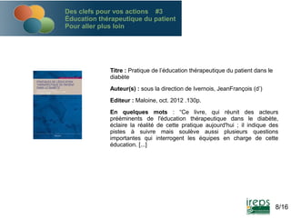 Des clefs pour vos actions #3
Éducation thérapeutique du patient
Pour aller plus loin

Titre : Pratique de l’éducation thérapeutique du patient dans le
diabète
Auteur(s) : sous la direction de Ivernois, JeanFrançois (d’)
Editeur : Maloine, oct. 2012 .130p.
En quelques mots : “Ce livre, qui réunit des acteurs
prééminents de l'éducation thérapeutique dans le diabète,
éclaire la réalité de cette pratique aujourd'hui ; il indique des
pistes à suivre mais soulève aussi plusieurs questions
importantes qui interrogent les équipes en charge de cette
éducation. [...] 

8/16

 