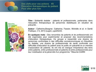 Des clefs pour vos actions #3
Éducation thérapeutique du patient
Pour aller plus loin

Titre : Solidarité diabète : patients et professionnels, partenaires dans
l’éducation thérapeutique de personnes diabétiques en situation de
précarité .
Auteur : Catherine,Boegner, Catherine, Fassier, Michelle et al. in Santé
Publique, n°2, 2013 (suppl.), pp225233.
En quelques mots : Des rencontres de patients et de professionnels ont
été organisées pour expérimenter et proposer des recommandations
d’éducation thérapeutique. Ce groupe a rassemblé une dizaine de
personnes confrontées à des difficultés socioéconomiques et d’équilibre
du diabète, une dizaine de professionnels de santé confrontés aux
difficultés d’éducation du patient avec le public en précarité et un membre
d’association de patients. Ils ont mis en exergue l’importance des liens
entre patients, entre professionnels et patients et entre professionnels pour
leur mobilisation et la pérennité d’un programme.” Résumé CAIRN

9/16

 