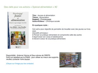 Des clefs pour vos actions « Spécial alimentation » #2
Titre : Jeunes et alimentation
Thème : Alimentation
Support : Photolangage
Auteur/Editeur : Chronique sociale
En quelques mots :
Cet outil a pour objectifs de permettre de travailler avec des jeunes sur trois
axes
éducatifs principaux :
● Penser sa pratique alimentaire et comprendre celle des autres
● Apprivoiser son corps à l'adolescence
● Devenir acteur de sa pratique alimentaire
Disponibilité : Antenne Vienne et Deux sèvres de l'IREPS.
Outil non labellisé par le PNNS : pour utiliser au mieux ces supports,
veuillez contacter notre équipe.
(Cliquer sur l'image pour les contacter)
 