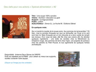 Des clefs pour vos actions « Spécial alimentation » #2
Titre : Une soupe 100% sorcière
Thème : Nutrition / éducation au goût
Support : ouvrage jeunesse
Public : enfant
Auteur/Editeur : Simon Q., Le Huche M. / Editions Glénat
En quelques mots:
Qui a inventé la recette de la soupe poire Aux pommes de terrecarottes ? Et
bien, c'est la sorcière Kroquela qui veut se réchauffer car l'hiver et le vent
sont bien là. Mais Kroquela est un brin étourdie et a donc oublié de remplir
ses bocaux. D'un coup de balai, elle file chez ses voisins afin d'y dérober
quelques ingrédients : une botte de carottes chez la MèreGrand du
Chaperon rouge, des pommes de terre chez l'ogre, une poignée de poireaux
chez les parents du Petit Poucet, le tout agrémenté de quelques herbes
aromatiques.
Disponibilité : Antenne Deux Sèvres de l'IREPS
Outil non labellisé par le PNNS : pour utiliser au mieux ces supports,
veuillez contacter notre équipe.
(Cliquer sur l'image pour les contacter)
 