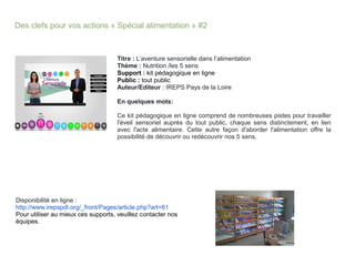 Des clefs pour vos actions « Spécial alimentation » #2
Titre : L’aventure sensorielle dans l’alimentation
Thème : Nutrition /les 5 sens
Support : kit pédagogique en ligne
Public : tout public
Auteur/Editeur : IREPS Pays de la Loire
En quelques mots:
Ce kit pédagogique en ligne comprend de nombreuses pistes pour travailler
l'éveil sensoriel auprès du tout public, chaque sens distinctement, en lien
avec l'acte alimentaire. Cette autre façon d'aborder l'alimentation offre la
possibilité de découvrir ou redécouvrir nos 5 sens.
Disponibilité en ligne :
http://www.irepspdl.org/_front/Pages/article.php?art=61
Pour utiliser au mieux ces supports, veuillez contacter nos
équipes.
 