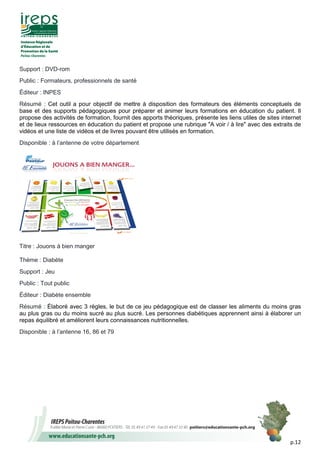 p.12
Support : DVD-rom
Public : Formateurs, professionnels de santé
Éditeur : INPES
Résumé : Cet outil a pour objectif de mettre à disposition des formateurs des éléments conceptuels de
base et des supports pédagogiques pour préparer et animer leurs formations en éducation du patient. Il
propose des activités de formation, fournit des apports théoriques, présente les liens utiles de sites internet
et de lieux ressources en éducation du patient et propose une rubrique "A voir / à lire" avec des extraits de
vidéos et une liste de vidéos et de livres pouvant être utilisés en formation.
Disponible : à l’antenne de votre département
Titre : Jouons à bien manger
Thème : Diabète
Support : Jeu
Public : Tout public
Éditeur : Diabète ensemble
Résumé : Élaboré avec 3 règles, le but de ce jeu pédagogique est de classer les aliments du moins gras
au plus gras ou du moins sucré au plus sucré. Les personnes diabétiques apprennent ainsi à élaborer un
repas équilibré et améliorent leurs connaissances nutritionnelles.
Disponible : à l’antenne 16, 86 et 79
 