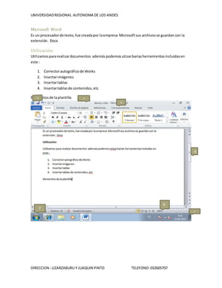 UNIVERSIDADREGIONAL AUTONOMA DE LOS ANDES
DIRECCION : LIZARZABURU Y JUAQUIN PINTO TELEFONO:032605707
Microsoft Word
Es un procesadorde texto,fue creadapor laempresa Microsoftsus archivosse guardancon la
extensión. Docx
Utilización:
Utilizamospararealizardocumentos ademáspodemosutizarbariasherramientasincluidasen
este :
1. Correctorautográficode Works
2. Insertarimágenes
3. Insertartablas
4. Insertartablasde contenidos,etc
Elementosde laplantilla 1
3
4
6
7
5
 