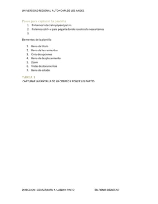 UNIVERSIDADREGIONAL AUTONOMA DE LOS ANDES
DIRECCION : LIZARZABURU Y JUAQUIN PINTO TELEFONO:032605707
Pasos para capturar la pantalla
1. Pulsamoslateclaimprpant petsis
2. Pulamoscotrl + v para pegarladonde nosotroslonecesitemos
3.
Elementos de laplantilla
1. Barra de titulo
2. Barra de herramientas
3. Cintade opciones
4. Barra de desplazamiento
5. Zoom
6. Vistasde documentos
7. Barra de estado
TAREA 1
CAPTURAR LA PANTALLA DE SU CORREOY PONERSUS PARTES
 