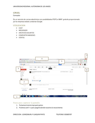 UNIVERSIDADREGIONAL AUTONOMA DE LOS ANDES
DIRECCION : LIZARZABURU Y JUAQUIN PINTO TELEFONO:032605707
GMAIL
Concepto
Es un servicio de correo electrónico con posibilidades POP3 e IMAP gratuito proporcionado
por la empresa estado unidense Google
UTILIZACION
 CHAT
 MESSENGER
 ARCHIVOSADJUNTOS
 COMPARTIRIMÁGENES
 VENTAS
1.
Pasos para capturar la pantalla
1. Pulsamoslateclaimprpant petsis
2. Pulamoscotrl + v para pegarladonde nosotroslonecesitemos
1
2
4
5 6
7
8
3
 