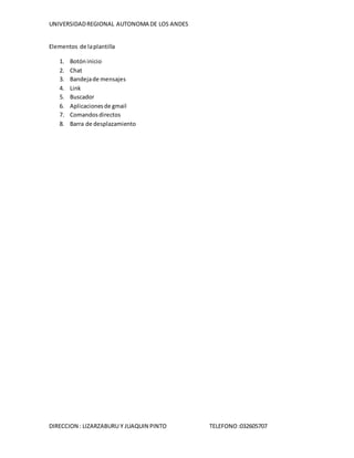 UNIVERSIDADREGIONAL AUTONOMA DE LOS ANDES
DIRECCION : LIZARZABURU Y JUAQUIN PINTO TELEFONO:032605707
Elementos de laplantilla
1. Botóninicio
2. Chat
3. Bandejade mensajes
4. Link
5. Buscador
6. Aplicacionesde gmail
7. Comandosdirectos
8. Barra de desplazamiento
 