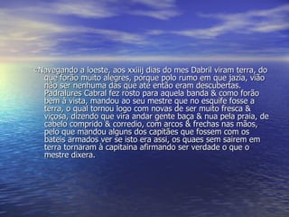 «Navegando a loeste, aos xxiiij dias do mes Dabril viram terra, do que forão muito alegres, porque polo rumo em que jazia, vião não ser nenhuma das que até então eram descubertas. Padralures Cabral fez rosto para aquela banda & como forão bem à vista, mandou ao seu mestre que no esquife fosse a terra, o qual tornou logo com novas de ser muito fresca & viçosa, dizendo que vira andar gente baça & nua pela praia, de cabelo comprido & corredio, com arcos & frechas nas mãos, pelo que mandou alguns dos capitães que fossem com os bateis armados ver se isto era assi, os quaes sem sairem em terra tornaram à capitaina afirmando ser verdade o que o mestre dixera.  