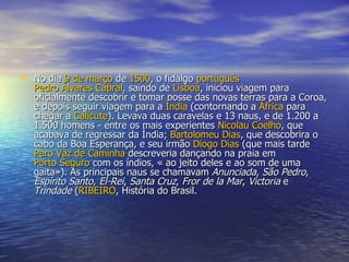 No dia  9 de março  de  1500 , o fidalgo  português   Pedro Álvares Cabral , saindo de  Lisboa , iniciou viagem para oficialmente descobrir e tomar posse das novas terras para a Coroa, e depois seguir viagem para a  Índia  (contornando a  África  para chegar a  Calicute ). Levava duas caravelas e 13 naus, e de 1.200 a 1.500 homens - entre os mais experientes  Nicolau Coelho , que acabava de regressar da Índia;  Bartolomeu Dias , que descobrira o cabo da Boa Esperança, e seu irmão  Diogo Dias  (que mais tarde  Pero  Vaz de Caminha  descreveria dançando na praia em  Porto Seguro  com os índios, « ao jeito deles e ao som de uma gaita»). As principais naus se chamavam  Anunciada ,  São Pedro ,  Espírito Santo ,  El-Rei ,  Santa Cruz ,  Fror de la Mar ,  Victoria  e  Trindade  ( RIBEIRO , História do Brasil.  