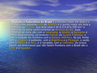 A  República Federativa do Brasil  é o terceiro maior em área e o segundo mais populoso  país  da  América  e o quinto maior em área e população do  mundo . Sua área total é de 8.514.876,599 km² e localiza-se na parte centro-oriental da  América do Sul . Suas fronteiras ao norte são com a  Venezuela , a  Guiana , o  Suriname  e com o departamento ultramarino  francês  da  Guiana Francesa ; a leste e sudeste faz fronteira com o  Oceano Atlântico . Ao sul, limita com o  Uruguai ; a sudoeste, com a  Argentina  e o  Paraguai ; a oeste, com a  Bolívia  e o  Peru , e a noroeste, com a  Colômbia . Os únicos países sul-americanos que não fazem fronteira com o Brasil são o  Chile  e o  Equador .  