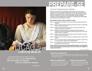 LIÇÃO 5
algun desejam viver perto dos sons que ecoan do
campanário; eu, todavia, prefiro trabalhar em
uma instituição de resgate
		 perto do jardim do inferno.
— c.t. studd
A META DE DEUS: IR
34]
ATÉ OS CONFINS DA TERRA
Na Lição 2 vimos que há muitos grupos de povos que tem muito pouco ou
nenhum acesso ao evangelho. Necessitamos de mais pessoas de Deus que
ofereçam suas próprias vidas para alcançar os povos não-alcançados. Deus
pode usar qualquer um de nós, nossas habilidades, talentos, destrezas,
vocações ou personalidades que coloquemos à disposição para plantar igreja
entre os povos não-alcançados do mundo.
Nas questões abaixo, marque verdadeiro ou falso.
V ou F – Aqueles que são chamados a ir transculturalmente precisam ser dotados em 		
	 linguística.
V ou F – Alguém que possua débitos estudantis não deveria considerar a possibilidade 		
	 de ser um obreiro transcultural.
V ou F – A maioria das pessoas chamadas a ir para os campos transculturais não 		
	 podem usar seus títulos universitários.
V ou F – Somente um plantador de igreja ou um professor de idiomas podem ser 		
	 chamados a servir transculturalmente, porque essas coisas são as únicas que 		
	 podem ser feitas no estrangeiro.
V ou F – Se algum membro da família do candidato ao campo transcultural não quiser 		
	 que ele vá, então ele não deve ir.
V ou F – Ninguém deve ir ao campo transcultural na condição de obreiro se ainda não é 	
	 casado.
V ou F – Deus não coinduzirá ninguém a lugares perigosos ou difíceis. Se alguém quer 		
	 ir a um lugar assim, não conta com a bênção de Deus.
V ou F – Se você não possui sustento financeiro levantado ou não gosta de fazer isso,
provavelmente ir não é para você.
Escreva abaixo o que vem à sua mente quando pensa em um missionário.
O que mais assusta você quando pensa em servir a Deus como agente no
campo transcultural?
answers:F,F,F,F,F,F,F,F
[agente transcultural]
alguém que trabalha para alcançar pessoas com a verdade de Jesus em uma
cultura significativamente diferente da sua. Frequentemente, este é um campo
estrangeiro ou distante.
[agente tradicional]
obreiro transcultural que difunde
o evangelho em grupos de povos
onde tem sido estabelecidas
comunidades de crentes locais.
[agente de fronteira]
obreiro transcultural que busca
estabelecer comunidades de crentes
locais em grupos de povos onde
ainda não existe igreja.
PREPARE-SE
[35
 