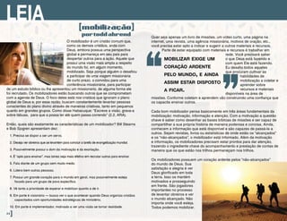 O mobilizador é um cristão comum que,
como os demais cristãos, anda com
Deus, embora possua uma perspectiva
global e permaneça em seu país para
despertar outros para a ação. Aquele que
possui uma visão mais ampla a respeito
do mundo foi, em algum momento,
mobilizado. Seja porque alguém o desafiou
a participar de uma viagem missionária
de curto prazo, o convidou para uma
conferência missionária, para participar
de um estudo bíblico ou lhe apresentou um missionário, de alguma forma ele
foi recrutado. Os mobilizadores estão buscando outros que se comprometam
com a agenda de Deus. O foco deles está nos cristãos que ignoram o plano
global de Deus e, por essa razão, buscam constantemente levantar pessoas
conscientes do plano divino através de maneiras criativas, tanto em pequenos
quanto em grandes grupos. Como disse Habacuque: “Escreve a visão, grava-a
sobre tábuas,  para que a possa ler até quem passa correndo” (2.2, ARA).
Então, quais são exatamente as características de um mobilizador? Bill Stearns
e Bob Sjogren apresentam dez:
1. Precisa se dispor a ser um servo.
2. Deseja ver obreiros que se levantem para concluir a tarefa de evangelização mundial.
3. Possivelmente possui o dom da motivação e da exortação.
4. É “apto para ensinar”, mas talvez seja mais efetivo em recrutar outros para ensinar.
5. Fala diante de um grupo sem muito medo.
6. Lidera bem outras pessoas.
7. Possui um grande coração para o mundo em geral, mas possivelmente esteja
focado para um grupo de povo específico.
8. Vê tanto a prioridade de esperar e mobilizar quanto a de ir.
9. Em parte é visionário – busca ver o que acontecer quando Deus organiza cristãos
capacitados com oportunidades estratégicas de ministério.
10. Em parte é implementador, motivado a ver uma visão se tornar realidade.
[mobilização]
portoddahrend
LEIA
44]
Quer seja apenas um livro de missões, um vídeo curto, uma página na
internet, uma revista, uma agência missionária, motivos de oração, etc.,
você precisa estar apto a indicar e sugerir a outros materiais e recursos.
Parte de estar equipado com materiais e recursos é trabalhar em
rede. Você precisará saber
o que Deus está fazendo e
com quem Ele está fazendo.
Eu desafio todos aqueles
que procuram cultivar as
habilidades de
mobilização a coletar e
aprender sobre
recursos e materiais
disponíveis na área de
missões. Conforme coletam e aprendem vão construindo uma confiança que
os capacita ensinar outros.
Cada bom mobilizador pensa basicamente em três áreas fundamentais da
mobilização: motivação, informação e atenção. Com a motivação a questão
chave é saber como desenhar as bases bíblicas de missões e ser capaz de
compartilhar a sua própria história de maneira poderosa e concisa. Ainda,
conhecem a informação que está disponível e são capazes de passá-la a
outros. Sejam revistas, livros ou estatísticas de onde estão os “alcançados”
e os “não-alcançados”, o mobilizador está informado. Além da motivação
e informação, os mobilizadores precisam estar prontos para dar atenção,
trazendo o ingrediente chave do acompanhamento e prestação de contas de
maneira que os que estão nos trilhos permaneçam nos trilhos.
Os mobilizadores possuem um coração ardente pelos “não-alcançados”
do mundo de Deus. Sua
satisfação e alegria é ver
Deus glorificado em toda
a terra. Isso os mantém
motivados e prosseguindo
em frente. São jogadores
importantes no processo
de levantar obreiros e ver
o mundo alcançado. Não
importa onde você esteja.
Todos podemos mobilizar.
mobilizar exige um
coração ardente
pelo mundo, e ainda
assim estar disposto
a ficar.
“ ”
 