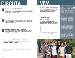 Neemias 1.2-4, 2.7-9, 4.22-23, 6.15-16
De que maneira Neemias serviu como um mobilizador? De que
forma ele o fez? O que podemos aprender sobre a vida dele para
mobilizar outros em nossos dias?
Atos 4.36-7, 9.26-31
O que fez de Barnabé um bom mobilizador? Como ele mobilizou
outros? O que poderia ter acontecido com Paulo se Barnabé não
tivesse estado ali com ele?
Mateus 4.19, 1 Coríntios 4.16-20, 2 Timóteo 2.2
O que estes versículos nos mostram sobre como Jesus e Paulo
mobilizaram o povo de Deus? Então, quais são as implicações
práticas para as nossas vidas?
DISCUTA
1
2
3
Escreva abaixo alguns dos seus temores, dúvidas ou
preocupações que você tem, mesmo tendo estudado sobre o
coração de Deus para o mundo.
Agora, reserve um tempo de oraçao para que o Senhor ajude vocês a
superar os seus temores.
46]
Além de dirigir um grupo pequeno utilizando o
material de estudo DESCOBERTA, quais são
outras formas práticas que você e o seu grupo
poderiam empregar para mobilizar aqueles
que Deus tem colocado ao seu redor?
VIVA
[ideias...]
Quando captei a visão do
coração de Deus para o
mundo, comecei a ver as
necessidade da Janela 10/40
e dos povos não-alcançados.
Eu queria capacitar outros
para que se envolvessem.
Comecei então a compartilhar
passagens de minha Bíblia
de estudo que apresentavam
o coração de Deus pelo
mundo. Convidei também
outras garotas de minha sala
de estudo para que viessem
comigo até que eu encontrasse
novos colegas estrangeiros. As
garotas realmente captaram a
visão de alcançar as nações
e começaram a passar a
ideia adiante. É maravilhoso
ver Deus influenciando e
mobilizando a Sua igreja
para levar o evangelho até os
confins da terra!
—Jennie
Quem você vai convidar?
Tire um tempo para escrever abaixo 2-4
amigos que você convidará para uma jornada
através do material de estudo DESCOBERTA.
1.
2.
3.
4.
Que mudança você deseja alcançar por
causa dessa lição?
A quem você prestará contas?
[históriareal]
 
