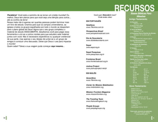 Parabéns! Você está a caminho de se tornar um cristão mundial! Ou
melhor, Deus tem planos para que você seja uma bênção para outros...
até os confins da terra!
Nossa meta não é apenas ver quantas pessoas podem terminar mais
um livro de estudo. Oramos para que os campos universitários, as
igrejas e todos os grupos espalhados por todo o mundo se despertem
para o plano global de Deus! Agora que o seu grupo completou o
material de estudo DESCOBERTA, desafiamos você para pegar essa
ferramenta e unir-se a outros crentes para que estudem este material
juntos com você. Não é necessário experiência ou qualquer credencial
de sua parte, mas apenas o seu desejo de juntar-se a um grupo de
amigos e conduzir uma discussão. Deixe que Deus o use para impactar
o mundo!
Quem sabe? Talvez a sua viagem pode começar aqui mesmo...
50]
RECURSOSVocê quer Descobrir mais?
Visite estes sites!
EM PORTUGUÊS
SeteNove
www.79online.com.br
Perspectivas Brasil
www.perspectivasbrasil.com
Dia de Descoberta
www.diadedescoberta.com
Sepal
www.sepal.org.br
Sepal Pesquisas
www.pesquisas.org.br
Fronteiras Brasil
www.fronteirasbrasil.org.br
Joshua Project
www.joshuaproject.net/pt
EM INGLÊS
SevenNine
www.79online.org
Center for Mission Mobilization
www.mobilization.org
Mission Frontiers Magazine
www.missionfrontiers.org
The Traveling Team
www.thetravelingteam.org
People Groups
www.peoplegroups.org
[51
Bases Bíblicas Para
Missões
Para mais, procure as palavras:
toda a terra, nações, gentios,
povos da terra, glória
Mateus 24.14
Mateus 28.18-20
Marcos 11.17, 13.10, 16.15
Lucas 24.46-47
João 20.21
Atos 1.8, 13.46-47, 15.7-19
Romanos 1.5, 15.15-21, 16.25-27
Gálatas 3.8
Efésios 3.6-8
1 Timóteo 2.3-4
1 João 2.2
Apocalipse 5.9-10, 7.9-10
O Princípio
Gênesis 1.28
A Ordem Para Noé
Gênesis 9.1
A Torre de Babel
Gênesis 11.1-9
A Promessa Para a Família de Abraão
Gênesis 12.1-3, 26.4; 28.14
O Êxodo
Êxodo 9.15-16, Josué 4.23-24
Os Dez Mandamentos
Deuteronômio 4.5-6
A Sabedoria de Salomão
1 Reis 4.34
O Templo
1 Reis 8.41-43
Davi e Golias
1 Samuel 17.46
Sadraque, Mesaque e Abdnego
Daniel 3.28-29
Daniel na Cova dos Leões
Daniel 6.25-27
A Profecia a Respeito de Jesus
Isaías 49.6
Os Salmos
2.8
9.11
18.49
22.27-28
45.17
46.10
47.1-9
5.9
66.1-8
67.1-7
72.8-11
77.13-14
86.9
96.1-13
98.1-9
99.1-3
105.1
108.1-5
Antigo Testamento
Novo Testamento
 