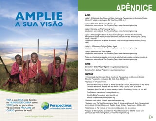 APÊNDICE
LEIA
Lição 1: A História de Sua Glória por Steve Hawthorne, Perspectivas no Movimento Cristão
Mundial 1ª edição em português, Ed. Vida Nova, 2009, p. 41.
Lição 2: The 10/40 Window por Bryan Lee
Usado com permissão de The Traveling Team. www.thetravelingteam.org
Lição 3: Sending por The Traveling Team
Usado com permissão de The Traveling Team. www.thetravelingteam.org
Lição 4: Welcoming the World At Your Door by Douglas Shaw e Bob Norsworthy,
Perspectives on the World Christian Movement, Reader, 4th ed. William Carey Library,
2009, p.750-751.
Usado com permissão de Baker Academic, uma divisão de Baker Publishing Group,
1997.
Lição 5: A Missionary Call por Robert Speer
Usado com permissão de The Traveling Team. www.thetravelingteam.org
Lição 6: Mobilizing por Todd Ahrend
Usado com permissão de The Traveling Team. www.thetravelingteam.org
Todas as citações empregadas no início de cada lição são usadas com a permissão de
Usado com permissão de The Traveling Team. www.thetravelingteam.org
ORE
Stories from Global Prayer Digest: www.globalprayerdigest.org
Statistics from Joshua Project: www.joshuaproject.org
NOTAS
1
A História de Sua Glória por Steve Hawthorne, Perspectivas no Movimento Cristão
Mundial 1ª edição em português, Ed. Vida Nova, 2009, p. 41.
2
Statistics in T/F section from:
The Task Remaining by Ralph D. Winter and Bruce A. Koch, Perspectives on the World
Christian Movement, Reader. 4th ed. William Carey Library, 2009, p.531-546.
Operation World. 7th ed. by Jason Mandryk, Biblica Publishing, 2010, p.1, 6, 33, 447.
The Gideons International, www.gideons.org
Wycliffe Bible Translators, www.wycliffe.org
Joshua Project, www.joshuaproject.org
3
Statistics from Joshua Project, www.joshuaproject.org
4
Statistics from The Task Remaining by Ralph D. Winter and Bruce A. Koch, Perspectives
on the World Christian Movement, Reader. 4th ed. William Carey Library, 2009, p.541.
5
Estatísticas do The Institute of International Education, Inc. www.iie.org
6
Citação de Wesley Tulliu, ex-diretor de Prayer Mobilization for YWAM. Usado com
permissão de The Traveling Team. www.thetravelingteam.org
[53
VEJA o que DEUS está fazendo
no MUNDO. DESCUBRA como
VOCÊ pode ser parte disto.
Vá até o site e PROCURE um
CURSO próximo de você!
AMPLIE
A SUA VISÃO
 