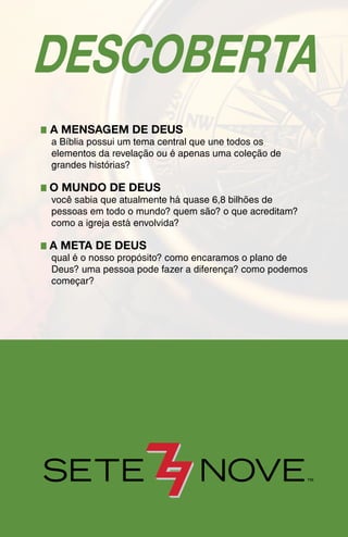 DESCOBERTA
� A MENSAGEM DE DEUS
a Bíblia possui um tema central que une todos os
elementos da revelação ou é apenas uma coleção de
grandes histórias?
�O MUNDO DE DEUS
você sabia que atualmente há quase 6,8 bilhões de
pessoas em todo o mundo? quem são? o que acreditam?
como a igreja está envolvida?
�A META DE DEUS
qual é o nosso propósito? como encaramos o plano de
Deus? uma pessoa pode fazer a diferença? como podemos
começar?
 