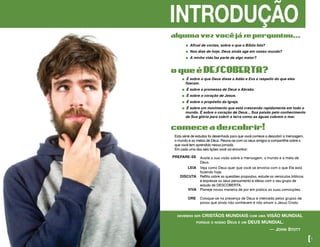 INTRODUÇÃO
� Afinal de contas, sobre o que a Bíblia fala?
� Nos dias de hoje, Deus ainda age em nosso mundo?
� A minha vida faz parte de algo maior?
algumavezvocêjáseperguntou...
devemos ser CRISTÃOS MUNDIAIS com uma VISÃO MUNDIAL
porque o nosso Deus é um DEUS MUNDIAL.
						 — john stott	
[1
oqueéDESCOBERTA?
� É sobre o que Deus disse a Adão e Eva a respeito do que eles
fizeram.
� É sobre a promessa de Deus a Abraão.
� É sobre o coração de Jesus.
� É sobre o propósito da Igreja.
� É sobre um movimento que está crescendo rapidamente em todo o
mundo. É sobre o coração de Deus... Sua paixão pelo conhecimento
de Sua glória para cobrir a terra como as águas cobrem o mar.
Esta série de estudos foi desenhada para que você comece a descobrir a mensagem,
o mundo e as metas de Deus. Reúna-se com os seus amigos e compartilhe sobre o
que você tem aprendido nessa jornada.
Em cada uma das seis lições você vai encontrar:
comeceadescobrir!
PREPARE-SE Avalie a sua visão sobre a mensagem, o mundo e a meta de
Deus.
LEIA Veja como Deus quer que você se envolva com o que Ele está
fazendo hoje.
DISCUTA Reflita sobre as questões propostas, estude os versículos bíblicos
e expresse os seus pensamento e ideias com o seu grupo de
estudo de DESCOBERTA.
VIVA Planeje novas maneira de por em prática as suas convicções.
ORE Coloque-se na presença de Deus e interceda pelos grupos de
povos que ainda não conhecem e não amam a Jesus Cristo.
 