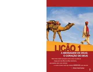 LIÇÃO 1
Você pode fazer qualquer outra coisa ao invés de
	 trabalhar com Deus em Seu propósito,
mas sempre será algo inferior
	 e, além do mais, você não poderá INVENTAR algo melhor. 	
			 — steve hawthorne
A MENSAGEM DE DEUS:
O CORAÇÃO DE DEUS
[3
 