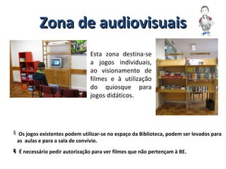 Zona de audiovisuaisZona de audiovisuais
Esta zona destina-se
a jogos individuais,
ao visionamento de
filmes e à utilização
do quiosque para
jogos didáticos.
 Os jogos existentes podem utilizar-se no espaço da Biblioteca, podem ser levados para
as aulas e para a sala de convívio.
 É necessário pedir autorização para ver filmes que não pertençam à BE.
 