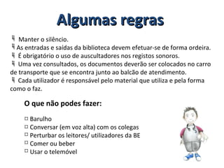  Manter o silêncio.
As entradas e saídas da biblioteca devem efetuar-se de forma ordeira.
 É obrigatório o uso de auscultadores nos registos sonoros.
 Uma vez consultados, os documentos deverão ser colocados no carro
de transporte que se encontra junto ao balcão de atendimento.
 Cada utilizador é responsável pelo material que utiliza e pela forma
como o faz.
O que não podes fazer:
 Barulho
 Conversar (em voz alta) com os colegas
 Perturbar os leitores/ utilizadores da BE
 Comer ou beber
 Usar o telemóvel
Algumas regrasAlgumas regras
 