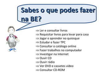 ⇒ Ler e consultar livros
⇒ Requisitar livros para levar para casa
⇒ Jogar e aprender no quiosque
⇒ Estudar e fazer TPC
⇒ Consultar o catálogo online
⇒ Fazer trabalhos no computador
⇒ Investigar na Internet
⇒ Ouvir CD
⇒ Ouvir rádio
⇒ Ver DVD e cassetes vídeo
⇒ Consultar CD-ROM
Sabes o que podes fazerSabes o que podes fazer
na BE?na BE?
 