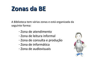 Zonas da BEZonas da BE
A Biblioteca tem várias zonas e está organizada da
seguinte forma:
- Zona de atendimento
- Zona de leitura informal
- Zona de consulta e produção
- Zona de informática
- Zona de audiovisuais
 