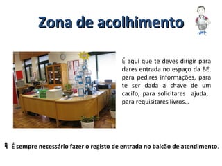 Zona de acolhimentoZona de acolhimento
É aqui que te deves dirigir para
dares entrada no espaço da BE,
para pedires informações, para
te ser dada a chave de um
cacifo, para solicitares ajuda,
para requisitares livros…
 É sempre necessário fazer o registo de entrada no balcão de atendimento.
 