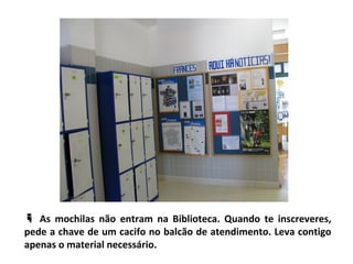  As mochilas não entram na Biblioteca. Quando te inscreveres,
pede a chave de um cacifo no balcão de atendimento. Leva contigo
apenas o material necessário.
 
