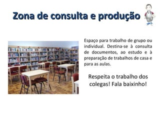 Zona de consulta e produçãoZona de consulta e produção
Espaço para trabalho de grupo ou
individual. Destina-se à consulta
de documentos, ao estudo e à
preparação de trabalhos de casa e
para as aulas.
Respeita o trabalho dos
colegas! Fala baixinho!
 