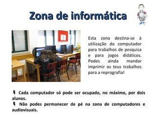 Zona de informáticaZona de informática
Esta zona destina-se à
utilização do computador
para trabalhos de pesquisa
e para jogos didáticos.
Podes ainda mandar
imprimir os teus trabalhos
para a reprografia!
 Cada computador só pode ser ocupado, no máximo, por dois
alunos.
 Não podes permanecer de pé na zona de computadores e
audiovisuais.
 