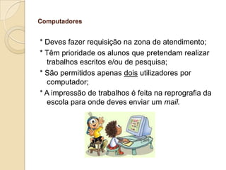 Computadores

* Deves fazer requisição na zona de atendimento;
* Têm prioridade os alunos que pretendam realizar
trabalhos escritos e/ou de pesquisa;
* São permitidos apenas dois utilizadores por
computador;
* A impressão de trabalhos é feita na reprografia da
escola para onde deves enviar um mail.

 