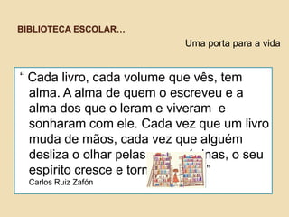 BIBLIOTECA ESCOLAR…

Uma porta para a vida

“ Cada livro, cada volume que vês, tem
alma. A alma de quem o escreveu e a
alma dos que o leram e viveram e
sonharam com ele. Cada vez que um livro
muda de mãos, cada vez que alguém
desliza o olhar pelas suas páginas, o seu
espírito cresce e torna-se forte.”
Carlos Ruiz Zafón

 