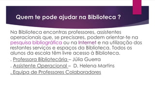 Quem te pode ajudar na Biblioteca ?
Na Biblioteca encontras professores, assistentes
operacionais que, se precisares, podem orientar-te na
pesquisa bibliográfica ou na Internet e na utilização dos
restantes serviços e espaços da Biblioteca. Todos os
alunos da escola têm livre acesso à Biblioteca.
. Professora Bibliotecária – Júlia Guerra
. Assistente Operacional – D. Helena Martins
. Equipa de Professores Colaboradores
 