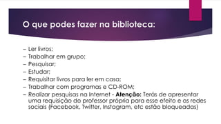 O que podes fazer na biblioteca:
– Ler livros;
– Trabalhar em grupo;
– Pesquisar;
– Estudar;
– Requisitar livros para ler em casa;
– Trabalhar com programas e CD-ROM;
– Realizar pesquisas na Internet - Atenção: Terás de apresentar
uma requisição do professor própria para esse efeito e as redes
sociais (Facebook, Twitter, Instagram, etc estão bloqueadas)
 