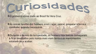 O primeiro nome dado ao Brasil foi Vera Cruz.
As únicas tarefas dos homens eram caçar, pescar, preparar a terra e
combater quando necessário.
Durante o desvio da tempestade, os homens nos barcos começaram
a ficar revoltados pois nunca mais viam terra e os mantimentos
estavam-se a acabar.
 