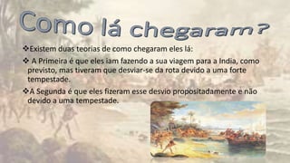 Existem duas teorias de como chegaram eles lá:
 A Primeira é que eles iam fazendo a sua viagem para a India, como
previsto, mas tiveram que desviar-se da rota devido a uma forte
tempestade.
A Segunda é que eles fizeram esse desvio propositadamente e não
devido a uma tempestade.
 