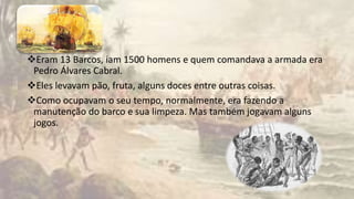 Eram 13 Barcos, iam 1500 homens e quem comandava a armada era
Pedro Álvares Cabral.
Eles levavam pão, fruta, alguns doces entre outras coisas.
Como ocupavam o seu tempo, normalmente, era fazendo a
manutenção do barco e sua limpeza. Mas também jogavam alguns
jogos.
 