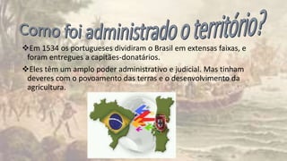 Em 1534 os portugueses dividiram o Brasil em extensas faixas, e
foram entregues a capitães-donatários.
Eles têm um amplo poder administrativo e judicial. Mas tinham
deveres com o povoamento das terras e o desenvolvimento da
agricultura.
 