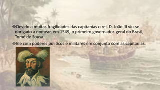 Devido a muitas fragilidades das capitanias o rei, D. João III viu-se
obrigado a nomear, em 1549, o primeiro governador-geral do Brasil,
Tomé de Sousa.
Ele com poderes políticos e militares em conjunto com as capitanias.
 