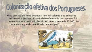 Na armada de Tomé de Sousa, iam mil colonos e os primeiros
missionários jesuítas. A partir dai o número de portugueses foi
aumentando, e no fim do Século XVI já teria cerca de 25 000. Sem
contar com a grande quantidade de mestiços³.
 