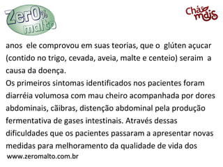 www.zeromalto.com.brwww.zeromalto.com.br
anos ele comprovou em suas teorias, que o glúten açucar
(contido no trigo, cevada, aveia, malte e centeio) seraim a
causa da doença.
Os primeiros sintomas identificados nos pacientes foram
diarréia volumosa com mau cheiro acompanhada por dores
abdominais, cãibras, distenção abdominal pela produção
fermentativa de gases intestinais. Através dessas
dificuldades que os pacientes passaram a apresentar novas
medidas para melhoramento da qualidade de vida dos
 