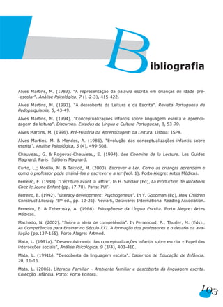 103
Alves Martins, M. (1989). “A representação da palavra escrita em crianças de idade pré-
-escolar”. Análise Psicológica, 7 (1-2-3), 415-422.
Alves Martins, M. (1993). “A descoberta da Leitura e da Escrita”. Revista Portuguesa de
Pedopsiquiatria, 5, 43-49.
Alves Martins, M. (1994). “Conceptualizações infantis sobre linguagem escrita e aprendi-
zagem da leitura”. Discursos. Estudos de Língua e Cultura Portuguesa, 8, 53-70.
Alves Martins, M. (1996). Pré-História da Aprendizagem da Leitura. Lisboa: ISPA.
Alves Martins, M. & Mendes, A. (1986). “Evolução das conceptualizações infantis sobre
escrita”. Análise Psicológica, 5 (4), 499-508.
Chauveau, G. & Rogovas-Chauveau, E. (1994). Les Chemins de la Lecture. Les Guides
Magnard. Paris: Éditions Magnard.
Curto, L.; Morillo, M. & Teixidó, M. (2000). Escrever e Ler. Como as crianças aprendem e
como o professor pode ensiná-las a escrever e a ler (Vol. 1). Porto Alegre: Artes Médicas.
Ferreiro, E. (1988). “L‘écriture avant la lettre”. In H. Sinclair (Ed), La Production de Notations
Chez le Jeune Enfant (pp. 17-70). Paris: PUF.
Ferreiro, E. (1992). “Literacy development: Psychogenesis”. In Y. Goodman (Ed), How Children
Construct Literacy (8th ed., pp. 12-25). Newark, Delaware: International Reading Association.
Ferreiro, E. & Teberosky, A. (1986). Psicogênese da Língua Escrita. Porto Alegre: Artes
Médicas.
Machado, N. (2002). “Sobre a ideia de competência”. In Perrenoud, P.; Thurler, M. (Eds).,
As Competências para Ensinar no Século XXI. A formação dos professores e o desafio da ava-
liação (pp.137-155). Porto Alegre: Artmed.
Mata, L. (1991a). “Desenvolvimento das conceptualizações infantis sobre escrita – Papel das
interacções sociais”, Análise Psicológica, 9 (3/4), 403-410.
Mata, L. (1991b). “Descoberta da linguagem escrita”. Cadernos de Educação de Infância,
20, 11-16.
Mata, L. (2006). Literacia Familiar – Ambiente familiar e descoberta da linguagem escrita.
Colecção Infância. Porto: Porto Editora.
Bibliografia
 