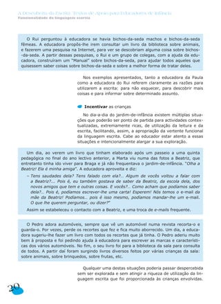 Nos exemplos apresentados, tanto a educadora da Paula
como a educadora do Rui referem claramente as razões para
utilizarem a escrita: para não esquecer, para descobrir mais
coisas e para informar sobre determinado assunto.
Incentivar as crianças
No dia-a-dia do jardim-de-infância existem múltiplas situa-
ções que poderão ser ponto de partida para actividades contex-
tualizadas, extremamente ricas, de utilização da leitura e da
escrita, facilitando, assim, a apropriação da vertente funcional
da linguagem escrita. Cabe ao educador estar atento a essas
situações e intencionalmente alargar a sua exploração.
Qualquer uma destas situações poderia passar despercebida
sem ser explorada e sem atingir a riqueza de utilização da lin-
guagem escrita que foi proporcionada às crianças envolvidas.
O Pedro adora automóveis, sempre que vê um automóvel numa revista recorta-o e
guarda-o. Por vezes, perde os recortes que fez e fica muito aborrecido. Um dia, a educa-
dora sugeriu-lhe fazer um livro com todos os recortes que já tinha. O Pedro aderiu muito
bem à proposta e foi pedindo ajuda à educadora para escrever as marcas e característi-
cas dos vários automóveis. No fim, o seu livro foi para a biblioteca da sala para consulta
de todos. A partir daí foram surgindo livros diversos feitos por várias crianças da sala:
sobre animais, sobre brinquedos, sobre frutas, etc.
Um dia, ao verem um livro que tinham elaborado após um passeio a uma quinta
pedagógica no final do ano lectivo anterior, a Marta viu numa das fotos a Beatriz, que
entretanto tinha ido viver para Braga e já não frequentava o jardim-de-infância. “Olha a
Beatriz! Ela é minha amiga”. A educadora aproveita e diz:
– Tens saudades dela? Tens falado com ela?… Algum de vocês voltou a falar com
a Beatriz?... Pois é, eu também gostava de saber da Beatriz, da escola dela, dos
novos amigos que tem e outras coisas. E vocês?… Como acham que podíamos saber
dela?… Pois é, podíamos escrever-lhe uma carta! Esperem! Nós temos o e-mail da
mãe da Beatriz! Podíamos… pois é isso mesmo, podíamos mandar-lhe um e-mail.
O que lhe querem perguntar, ou dizer?”
Assim se estabeleceu o contacto com a Beatriz, e uma troca de e-mails frequente.
O Rui perguntou à educadora se havia bichos-da-seda machos e bichos-da-seda
fêmeas. A educadora propôs-lhe irem consultar um livro da biblioteca sobre animais,
e fazerem uma pesquisa na Internet, para ver se descobriam alguma coisa sobre bichos-
-da-seda. A partir dessas pesquisas, o Rui e um grupo de colegas, com a ajuda da edu-
cadora, construíram um “Manual” sobre bichos-da-seda, para ajudar todos aqueles que
quisessem saber coisas sobre bichos-da-seda e sobre a melhor forma de tratar deles.
20
A Descoberta da Escrita: Textos de Apoio para Educadores de Infância
Funcionalidade da linguagem escrita
 
