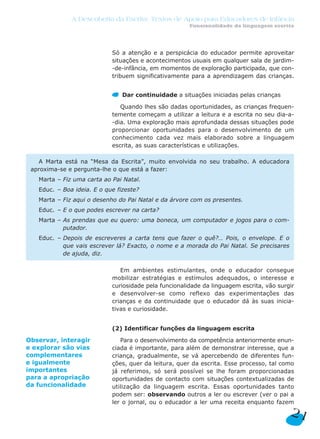 Só a atenção e a perspicácia do educador permite aproveitar
situações e acontecimentos usuais em qualquer sala de jardim-
-de-infância, em momentos de exploração participada, que con-
tribuem significativamente para a aprendizagem das crianças.
Dar continuidade a situações iniciadas pelas crianças
Quando lhes são dadas oportunidades, as crianças frequen-
temente começam a utilizar a leitura e a escrita no seu dia-a-
-dia. Uma exploração mais aprofundada dessas situações pode
proporcionar oportunidades para o desenvolvimento de um
conhecimento cada vez mais elaborado sobre a linguagem
escrita, as suas características e utilizações.
Em ambientes estimulantes, onde o educador consegue
mobilizar estratégias e estímulos adequados, o interesse e
curiosidade pela funcionalidade da linguagem escrita, vão surgir
e desenvolver-se como reflexo das experimentações das
crianças e da continuidade que o educador dá às suas inicia-
tivas e curiosidade.
(2) Identificar funções da linguagem escrita
Para o desenvolvimento da competência anteriormente enun-
ciada é importante, para além de demonstrar interesse, que a
criança, gradualmente, se vá apercebendo de diferentes fun-
ções, quer da leitura, quer da escrita. Esse processo, tal como
já referimos, só será possível se lhe foram proporcionadas
oportunidades de contacto com situações contextualizadas de
utilização da linguagem escrita. Essas oportunidades tanto
podem ser: observando outros a ler ou escrever (ver o pai a
ler o jornal, ou o educador a ler uma receita enquanto fazem
A Marta está na “Mesa da Escrita”, muito envolvida no seu trabalho. A educadora
aproxima-se e pergunta-lhe o que está a fazer:
Marta – Fiz uma carta ao Pai Natal.
Educ. – Boa ideia. E o que fizeste?
Marta – Fiz aqui o desenho do Pai Natal e da árvore com os presentes.
Educ. – E o que podes escrever na carta?
Marta – As prendas que eu quero: uma boneca, um computador e jogos para o com-
putador.
Educ. – Depois de escreveres a carta tens que fazer o quê?… Pois, o envelope. E o
que vais escrever lá? Exacto, o nome e a morada do Pai Natal. Se precisares
de ajuda, diz.
21
A Descoberta da Escrita: Textos de Apoio para Educadores de Infância
Funcionalidade da linguagem escrita
Observar, interagir
e explorar são vias
complementares
e igualmente
importantes
para a apropriação
da funcionalidade
 