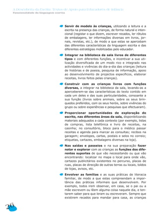 Servir de modelo às crianças, utilizando a leitura e a
escrita na presença das crianças, de forma natural e inten-
cional (registar o que dizem, escrever recados, ler rótulos
de embalagens, ler informações diversas em livros, jor-
nais, revistas, etc.), de modo a que estas se apercebam
das diferentes características da linguagem escrita e das
diferentes estratégias mobilizadas pelo educador.
Integrar na biblioteca da sala livros de diferentes
tipos e com diferentes funções, e incentivar a sua uti-
lização diversificada de um modo rico e integrado nas
actividades e vivências do dia-a-dia das crianças (leitura
de histórias e de poesia, pesquisa de informação, apoio
ao desenvolvimento de projectos específicos, elaborar
receitas, livros feitos pelas crianças).
Construir com as crianças livros com funções
diversas, a integrar na biblioteca da sala, levando-as a
aperceberem-se das características do texto contido em
cada um deles e das suas particularidades, consoante a
sua função (livros sobre animais, sobre os seus brin-
quedos preferidos, com os seus heróis, sobre vivências do
grupo ou sobre experiências e pesquisas que efectuaram).
Proporcionar oportunidades de exploração do
escrito, nas diferentes áreas da sala, disponibilizando
materiais adequados a cada contexto (por exemplo, listas
de compras, lista telefónica e livro de receitas, na
casinha; no consultório, bloco para o médico passar
receitas e agenda para marcar as consultas; recibos na
garagem; envelopes, cartas, postais e selos no correio;
etiquetas, cartazes, embalagens diversas na loja).
Nas saídas e passeios e na sua preparação fazer
notar e explorar com as crianças as funções dos dife-
rentes suportes de que vão necessitando ou que vão
encontrando: localizar no mapa o local para onde vão,
cartazes publicitários existentes no percurso, placas de
ruas, placas de direcção de outras terras ou locais, toldos
de lojas, avisos, etc.
Envolver as famílias e as suas práticas de literacia
familiar, de modo a que estas compreendam a impor-
tância das práticas informais que desenvolvem. Por
exemplo, todos irem observar, em casa, se o pai ou a
mãe escrevem ou lêem alguma coisa naquele dia, e ten-
tarem saber para que leram ou escreveram. Sempre que
existirem recados para mandar para casa, as crianças
26
A Descoberta da Escrita: Textos de Apoio para Educadores de Infância
Funcionalidade da linguagem escrita
 