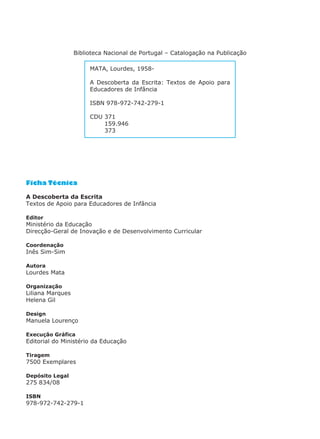 Ficha Técnica
A Descoberta da Escrita
Textos de Apoio para Educadores de Infância
Editor
Ministério da Educação
Direcção-Geral de Inovação e de Desenvolvimento Curricular
Coordenação
Inês Sim-Sim
Autora
Lourdes Mata
Organização
Liliana Marques
Helena Gil
Design
Manuela Lourenço
Execução Gráfica
Editorial do Ministério da Educação
Tiragem
7500 Exemplares
Depósito Legal
275 834/08
ISBN
978-972-742-279-1
MATA, Lourdes, 1958-
A Descoberta da Escrita: Textos de Apoio para
Educadores de Infância
ISBN 978-972-742-279-1
CDU 371
159.946
373
Biblioteca Nacional de Portugal – Catalogação na Publicação
 
