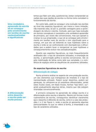 temos que falar com elas, questioná-las, tentar compreender as
razões das suas opções de escrita e a forma como concebem o
funcionamento da escrita.
Por outro lado, pode-se conseguir uma evolução nas escritas
ao nível dos aspectos figurativos, por treino e mera imitação,
não trazendo esta, só por si, grandes vantagens para a apren-
dizagem da leitura e escrita. Contudo, para que haja evolução
em termos conceptuais é necessária uma verdadeira apreensão
de princípios, por vezes não convencionais, mas que apoiam a
criança na sua progressão, e que só se consegue pelo envolvi-
mento em tarefas reais de escrita e com significado para a
criança, em que ela vai testando as suas hipóteses sobre a
escrita e onde se vai confrontando com discrepâncias e dificul-
dades que a podem levar a reorganizar as suas hipóteses e
consequentemente evoluir nas conceptualizações.
Quanto aos aspectos figurativos, os mais frequentemente
analisados são: o tipo de caracteres utilizados, a orientação da
escrita, a aproximação gráfica à escrita convencional, não só
pela mobilização de letras como pela sua variedade, e a exis-
tência de espaços entre as sequências de caracteres utilizados.
Os aspectos figurativos da escrita
Diferenciação de códigos
Numa primeira análise ao aspecto de uma produção escrita,
um dos elementos que transparece de imediato é o tipo de
representação utilizado. Podem surgir desenhos, podem ser
garatujas, ou utilizarem-se já caracteres diferenciados, sendo
estes muitas vezes, em fases iniciais, formas “tipo letra”, sur-
gindo gradualmente algumas letras, mesmo que não estejam
orientadas convencionalmente.
A primeira conquista na apreensão do código escrito é a
diferenciação entre escrita e desenho. Mesmo em formas muito
rudimentares de escrita, conseguimos identificar claramente
que o desenho é diferente de escrita, como é o caso das produ-
ções 1 e 2 da Figura 1, onde a escrita já apresenta algumas
particularidades no que se refere à forma, à linearidade e ao
tipo de caracteres utilizados.
34
A Descoberta da Escrita: Textos de Apoio para Educadores de Infância
Emergência da escrita em idade pré-escolar
Uma verdadeira
apreensão da escrita
só se consegue
pelo envolvimento
em tarefas de escrita
contextualizadas
e significativas
A diferenciação
entre desenho
e escrita pode ser
muito precoce
 