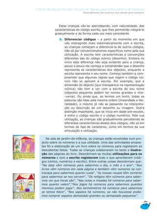 A Descoberta da Escrita: Textos de Apoio para Educadores de Infância
Emergência da escrita em idade pré-escolar
51
Estas crianças vão-se apercebendo, com naturalidade, das
características do código escrito, que lhes permitirão integrá-lo
gradualmente e de forma cada vez mais consistente.
3. Diferenciar códigos – a partir do momento em que
vão interagindo mais sistematicamente com a escrita,
as crianças começam a diferenciá-la de outros códigos,
não só por convencionalismos específicos como pela sua
utilização. A escrita tem características e convenções
diferentes das do código icónico (desenho). Embora no
início esta diferença não seja evidente para a criança,
pouco a pouco ela começa a compreender que o desenho
representa as características dos objectos, enquanto a
escrita representa o seu nome. Começa também a com-
preender que algumas regras que regem o código icó-
nico não se aplicam à escrita. Por exemplo, que a
dimensão do objecto (que transparece na representação
icónica) não tem a ver com a escrita do seu nome
(objectos pequenos podem ter nomes grandes e vice-
-versa). Ou ainda que, ao lermos um texto, todas as
palavras são lidas pela mesma ordem (linearidade e lite-
ralidade), o mesmo já não se passando na interpreta-
ção ou descrição de um desenho ou imagem. Outra
distinção importante, que se inicia em idade pré-escolar,
é entre o código escrito e o código numérico. Pela sua
utilização, as crianças vão gradualmente percebendo as
diferentes características destes dois códigos, não só em
termos do tipo de caracteres, como em termos da sua
articulação e utilização.
Na sala de jardim-de-infância, as crianças estão envolvidas num pro-
jecto sobre os números e a sua utilidade. Uma das actividades propos-
tas foi a elaboração de um livro sobre os números para registarem as
descobertas feitas. Todas as crianças colaboraram no texto e ilustra-
ção das páginas do livro. Descobriram-se muitas utilizações para os
números e com a escrita registaram tudo o que aprenderam (códi-
gos icónico, numérico e escrito). Entre outras coisas descobriram que:
“Na data vêm números para sabermos o dia, o mês e o ano”, “Nos
livros vêm números em cada página e também vêm números na con-
tracapa para sabermos quanto custa”, “As nossas roupas têm números
para sabermos se nos servem”, “Os relógios têm números para saber-
mos ver que horas são”, “Nas notas e moedas há números para saber-
mos quanto valem”,“Nos jogos há números para sabermos quantos
meninos podem jogar”, Nos termómetros há números para sabermos
se temos febre”, “Nos sapatos há números, se não houvesse podía-
mos comprar sapatos demasiado grandes ou demasiado pequenos”.
 